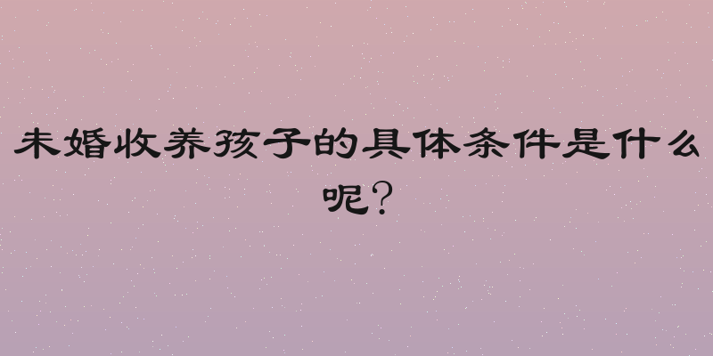 未婚收养孩子的具体条件是什么呢?