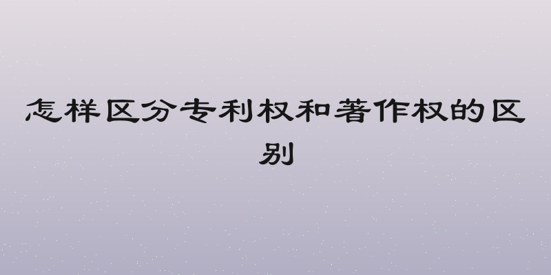怎样区分专利权和著作权的区别