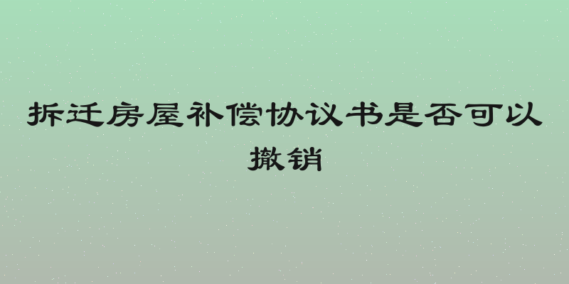 拆迁房屋补偿协议书是否可以撤销