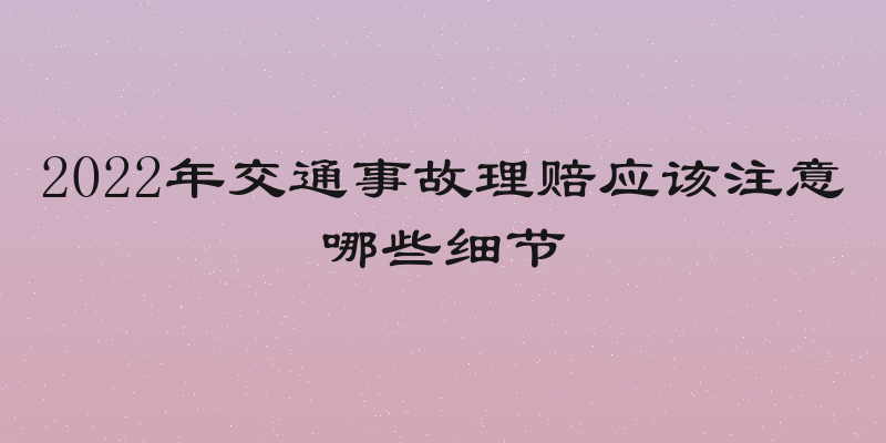 2022年交通事故理赔应该注意哪些细节
