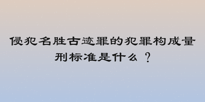 侵犯名胜古迹罪的犯罪构成量刑标准是什么？