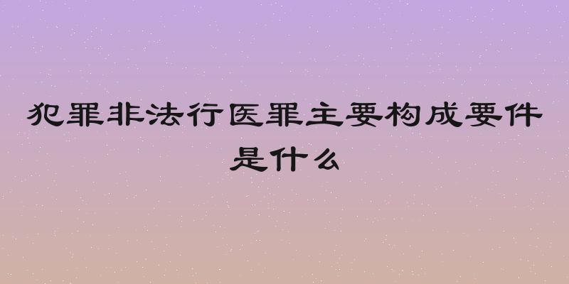 犯罪非法行医罪主要构成要件是什么