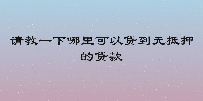 请教一下哪里可以贷到无抵押的贷款