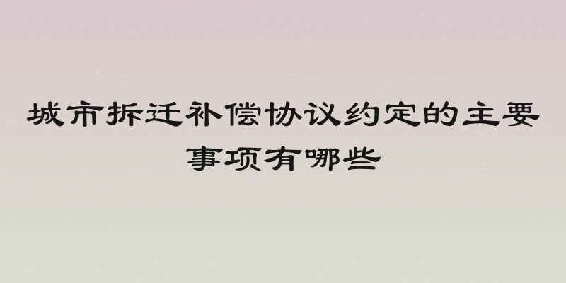 城市拆迁补偿协议约定的主要事项有哪些