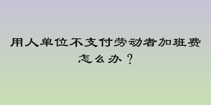 用人单位不支付劳动者加班费怎么办？