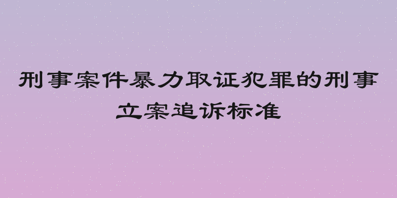 刑事案件暴力取证犯罪的刑事立案追诉标准