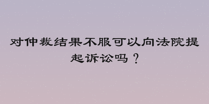 对仲裁结果不服可以向法院提起诉讼吗？
