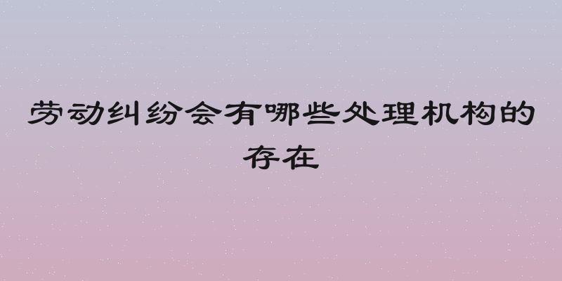 劳动纠纷会有哪些处理机构的存在