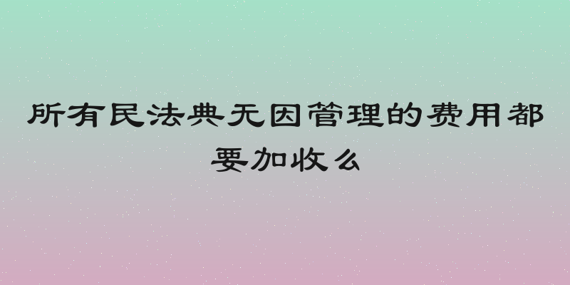 所有民法典无因管理的费用都要加收么