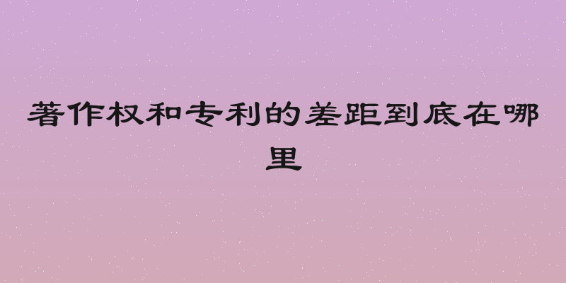 著作权和专利的差距到底在哪里