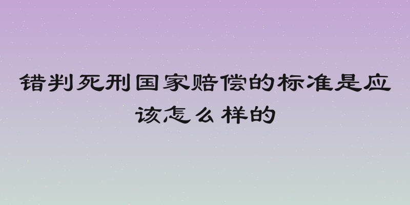 错判死刑国家赔偿的标准是应该怎么样的