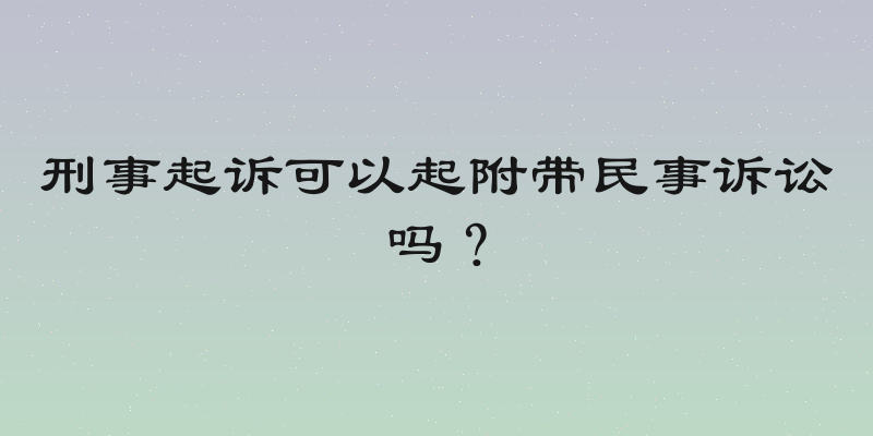 刑事起诉可以起附带民事诉讼吗？