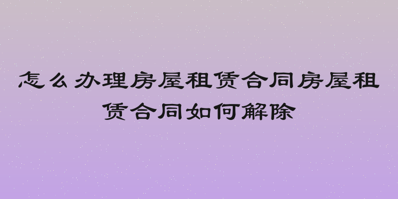 怎么办理房屋租赁合同房屋租赁合同如何解除