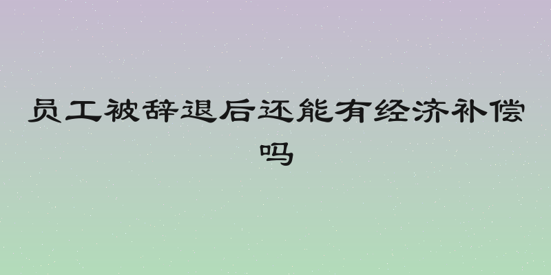员工被辞退后还能有经济补偿吗