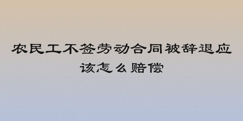 农民工不签劳动合同被辞退应该怎么赔偿