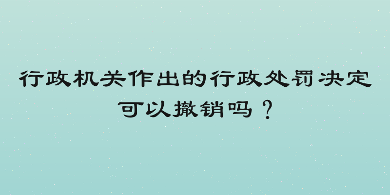 行政机关作出的行政处罚决定可以撤销吗？