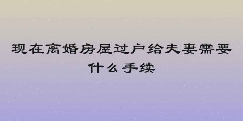现在离婚房屋过户给夫妻需要什么手续