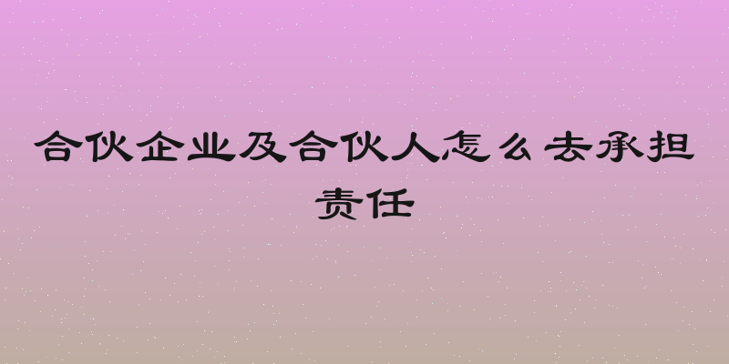 合伙企业及合伙人怎么去承担责任