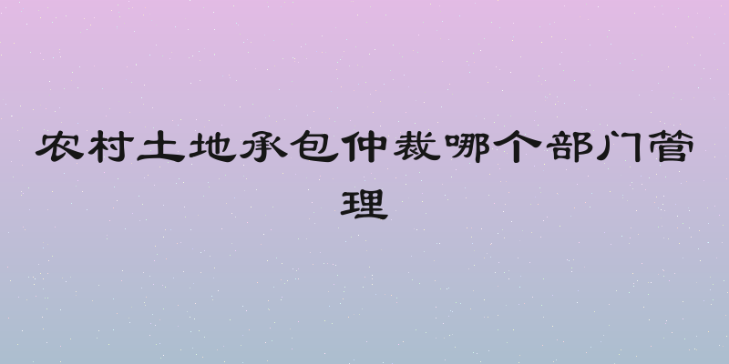 农村土地承包仲裁哪个部门管理