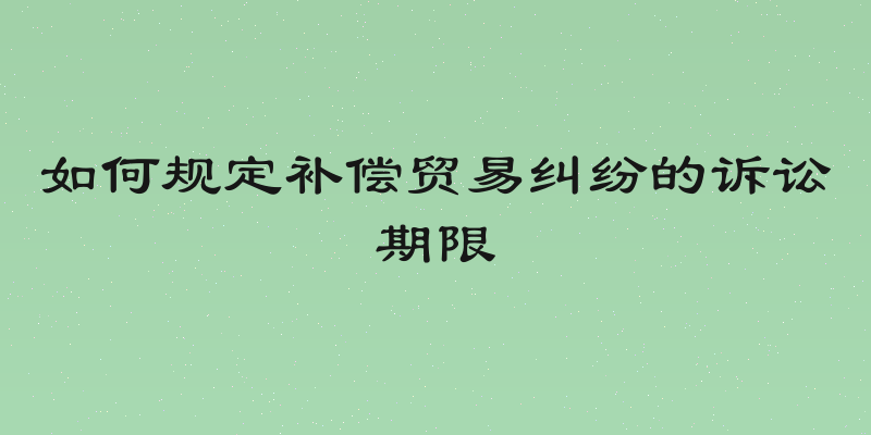 如何规定补偿贸易纠纷的诉讼期限