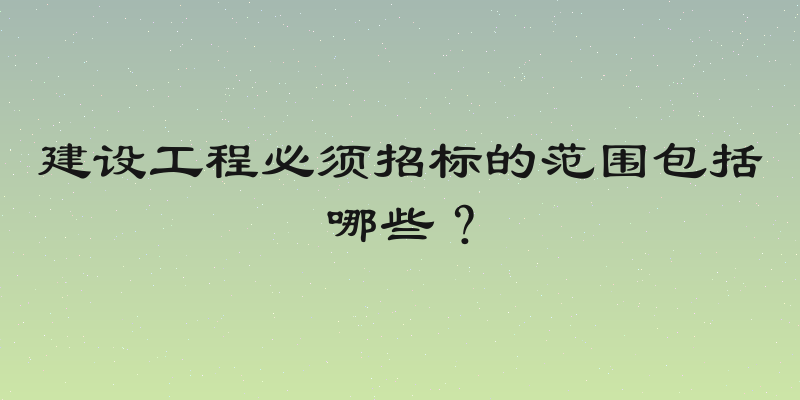 建设工程必须招标的范围包括哪些？