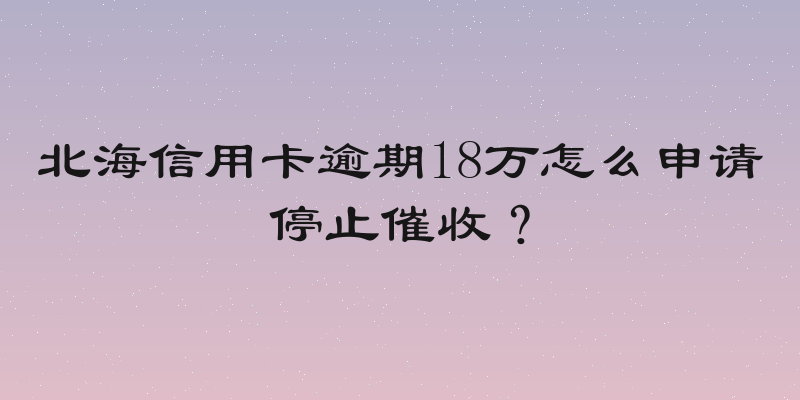 北海信用卡逾期18万怎么申请停止催收？
