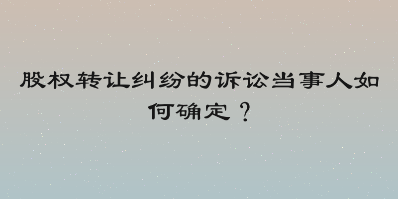 股权转让纠纷的诉讼当事人如何确定？