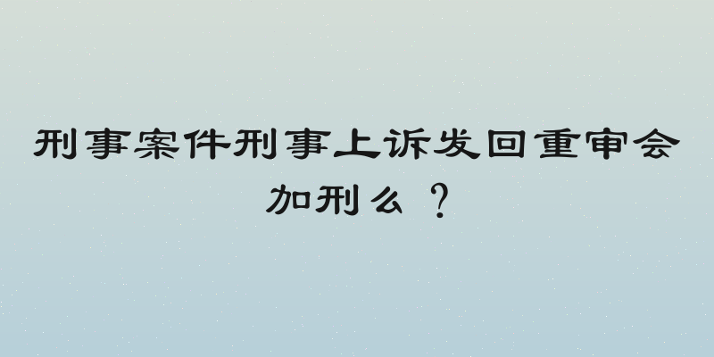 刑事案件刑事上诉发回重审会加刑么？