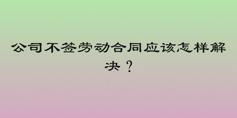 公司不签劳动合同应该怎样解决？