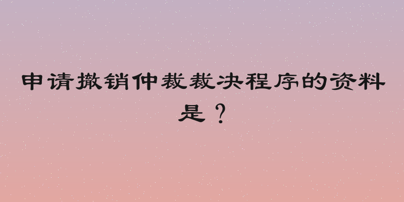 申请撤销仲裁裁决程序的资料是？