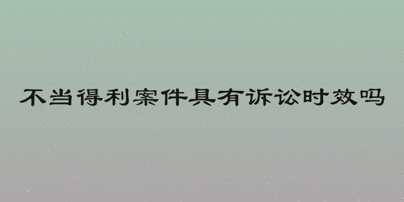 不当得利案件具有诉讼时效吗