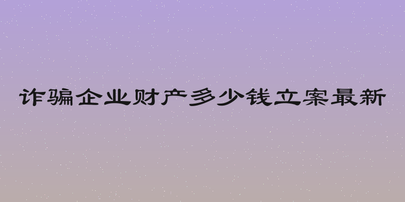 诈骗企业财产多少钱立案最新