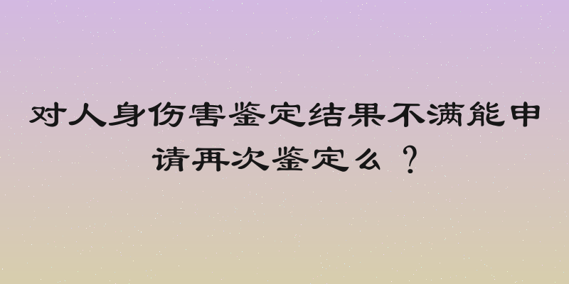 对人身伤害鉴定结果不满能申请再次鉴定么？