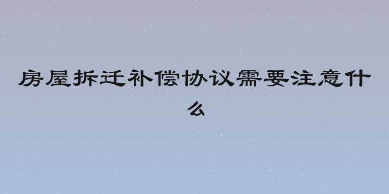房屋拆迁补偿协议需要注意什么
