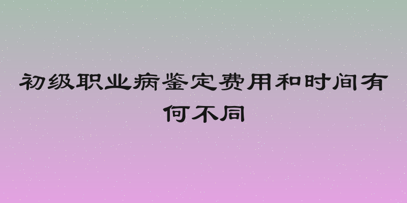 初级职业病鉴定费用和时间有何不同