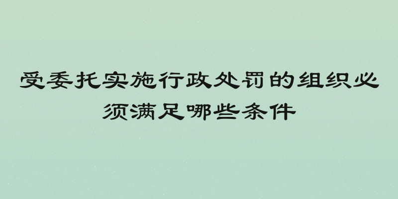 受委托实施行政处罚的组织必须满足哪些条件