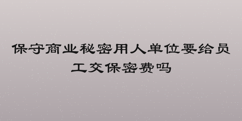 保守商业秘密用人单位要给员工交保密费吗