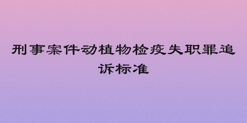 刑事案件动植物检疫失职罪追诉标准