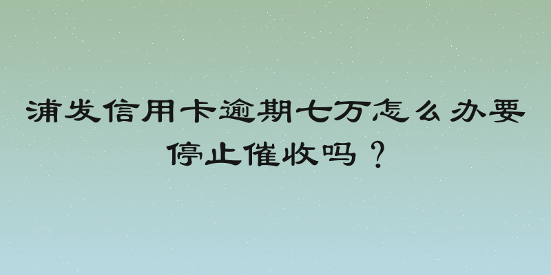 浦发信用卡逾期七万怎么办要停止催收吗？