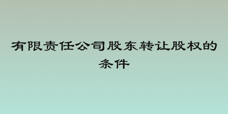 有限责任公司股东转让股权的条件