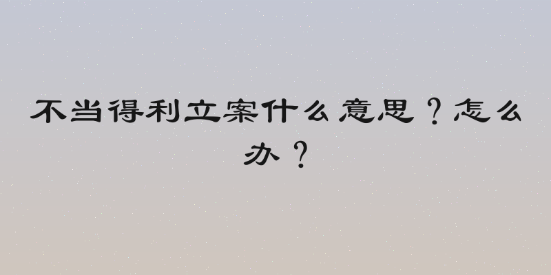不当得利立案什么意思？怎么办？