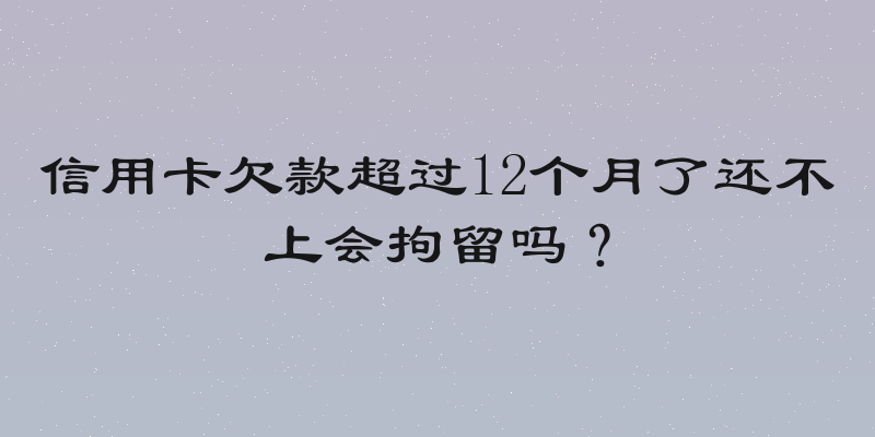 信用卡欠款超过12个月了还不上会拘留吗？