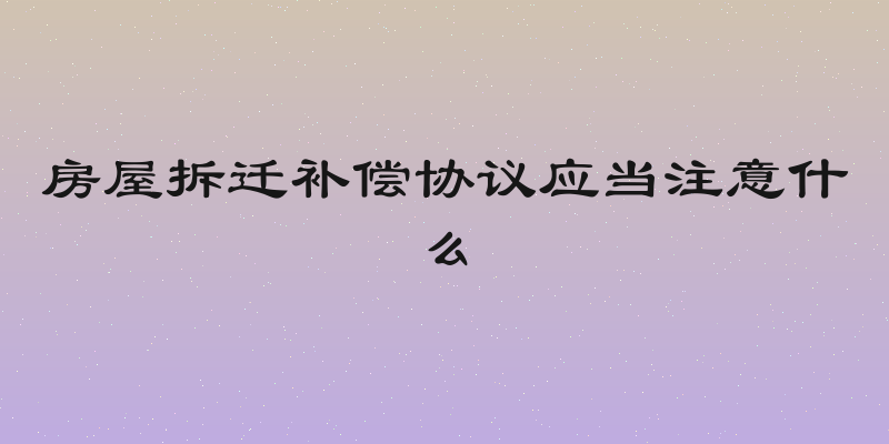 房屋拆迁补偿协议应当注意什么