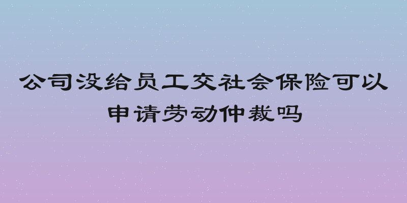 公司没给员工交社会保险可以申请劳动仲裁吗