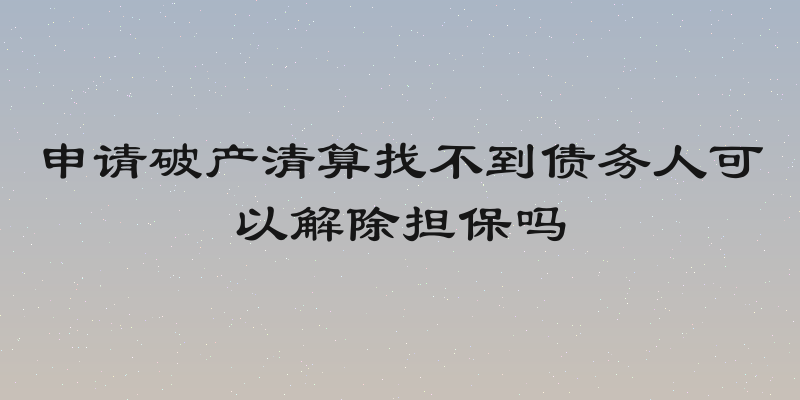 申请破产清算找不到债务人可以解除担保吗