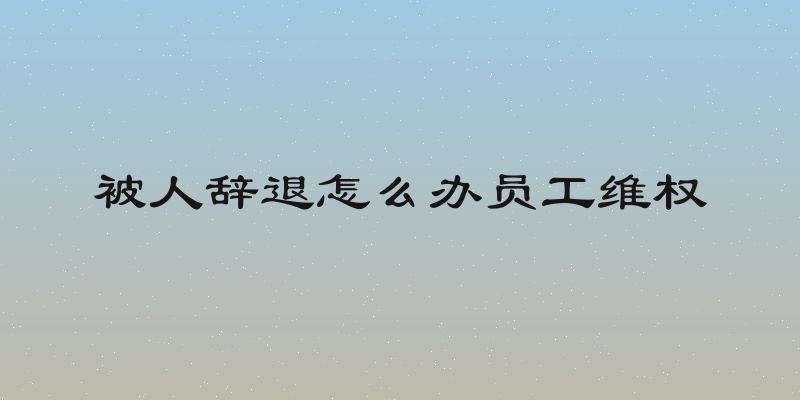 被人辞退怎么办员工维权
