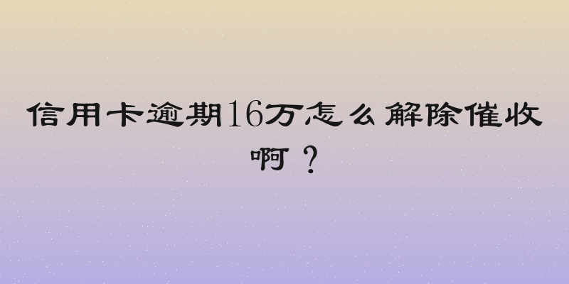 信用卡逾期16万怎么解除催收啊？