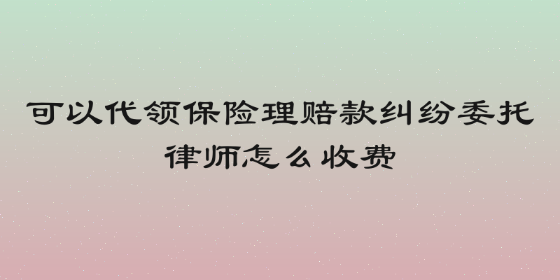 可以代领保险理赔款纠纷委托律师怎么收费