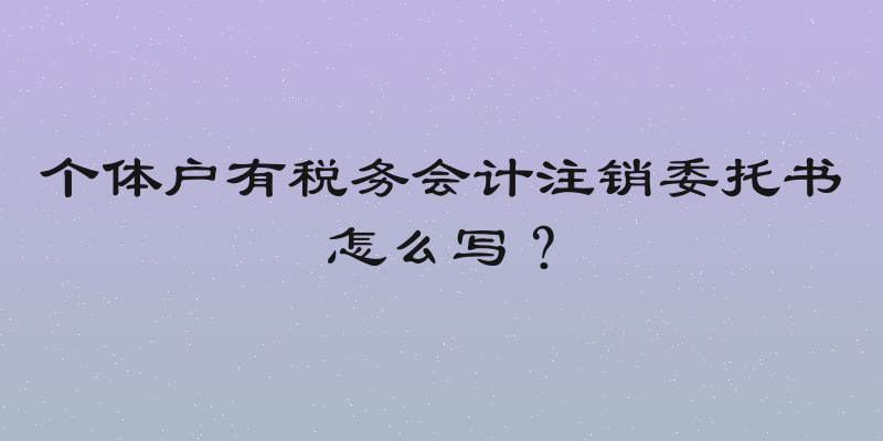 个体户有税务会计注销委托书怎么写？
