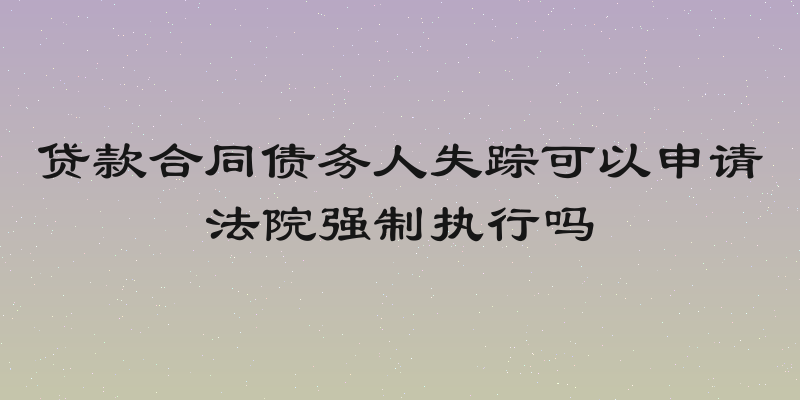 贷款合同债务人失踪可以申请法院强制执行吗
